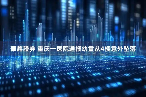 華鑫證券 重庆一医院通报幼童从4楼意外坠落