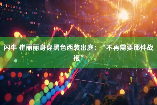 闪牛 崔丽丽身穿黑色西装出庭：“不再需要那件战袍”
