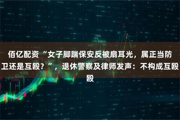 佰亿配资 “女子脚踹保安反被扇耳光，属正当防卫还是互殴？”，退休警察及律师发声：不构成互殴