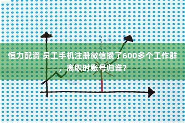 恒力配资 员工手机注册微信攒了600多个工作群，离职时账号归谁？